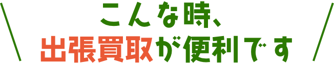こんな時、出張買取が便利です。